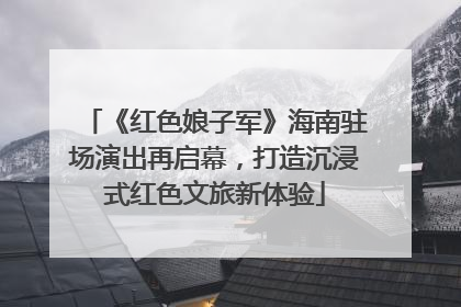 《红色娘子军》海南驻场演出再启幕，打造沉浸式红色文旅新体验