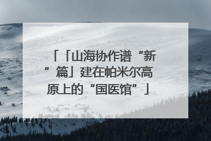 「山海协作谱“新”篇」建在帕米尔高原上的“国医馆”