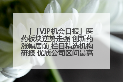 「VIP机会日报」医药板块逆势走强 创新药涨幅居前 栏目精选机构研报 优质公司区间最高涨34.9%