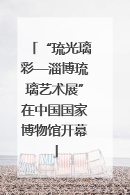 “琉光璃彩—淄博琉璃艺术展”在中国国家博物馆开幕