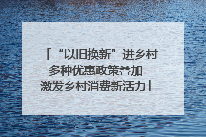 “以旧换新”进乡村 多种优惠政策叠加 激发乡村消费新活力