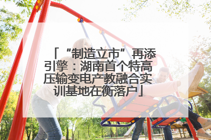 “制造立市”再添引擎：湖南首个特高压输变电产教融合实训基地在衡落户
