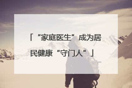 “家庭医生”成为居民健康“守门人”