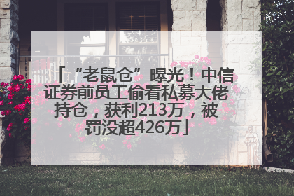 “老鼠仓”曝光！中信证券前员工偷看私募大佬持仓，获利213万，被罚没超426万