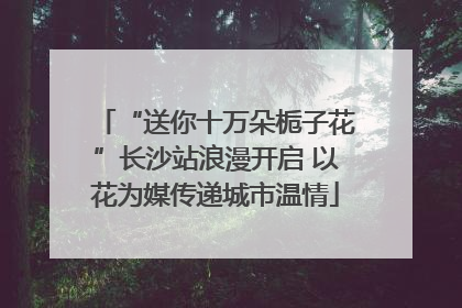 “送你十万朵栀子花”长沙站浪漫开启 以花为媒传递城市温情