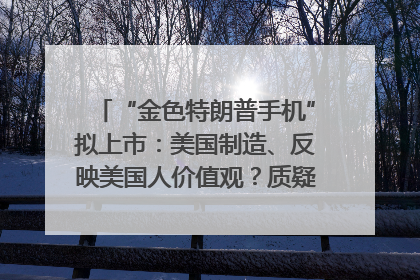 “金色特朗普手机”拟上市：美国制造、反映美国人价值观？质疑者：像天方夜谭
