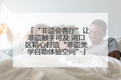 “非遗会客厅”让非遗触手可及 河口区精心打造“非遗美学自助体验空间”