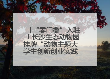 “零门槛”入驻！长沙生态动物园挂牌“动物主题大学生创新创业实践基地”
