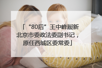 “80后”王中峰履新北京市委政法委副书记，原任西城区委常委