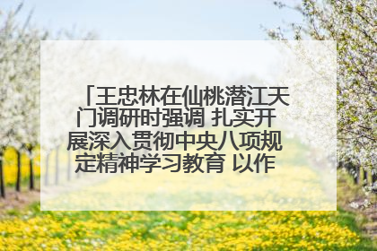 王忠林在仙桃潜江天门调研时强调 扎实开展深入贯彻中央八项规定精神学习教育 以作风建设新成效加快推动高质量发展