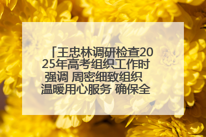 王忠林调研检查2025年高考组织工作时强调 周密细致组织 温暖用心服务 确保全省高考安全有序顺利