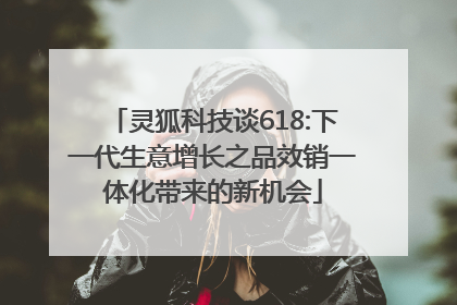 灵狐科技谈618:下一代生意增长之品效销一体化带来的新机会