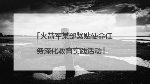 火箭军某部紧贴使命任务深化教育实践活动
