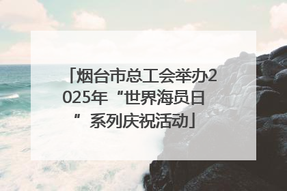 烟台市总工会举办2025年“世界海员日”系列庆祝活动