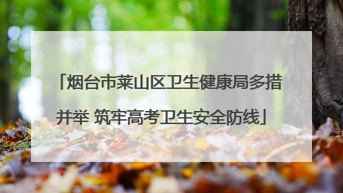 烟台市莱山区卫生健康局多措并举 筑牢高考卫生安全防线