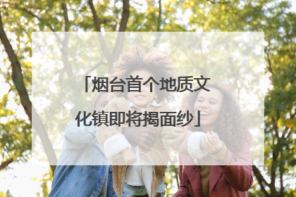 烟台首个地质文化镇即将揭面纱