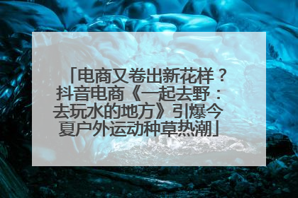 电商又卷出新花样？抖音电商《一起去野：去玩水的地方》引爆今夏户外运动种草热潮