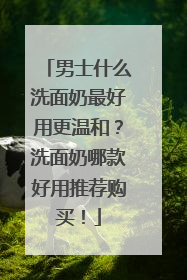 男士什么洗面奶最好用更温和？洗面奶哪款好用推荐购买！