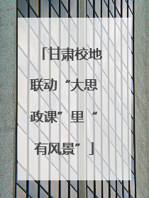 甘肃校地联动“大思政课”里“有风景”