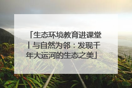 生态环境教育进课堂丨与自然为邻：发现千年大运河的生态之美