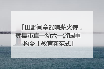 田野间童谣响薪火传，辉县市直一幼六一游园重构乡土教育新范式