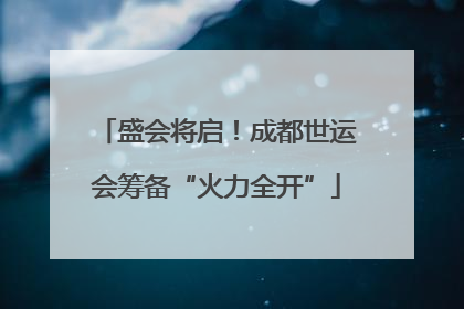 盛会将启！成都世运会筹备“火力全开”