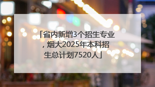 省内新增3个招生专业，烟大2025年本科招生总计划7520人