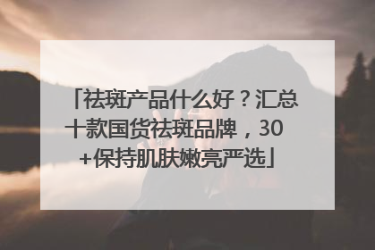 祛斑产品什么好？汇总十款国货祛斑品牌，30+保持肌肤嫩亮严选