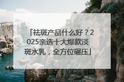 祛斑产品什么好？2025亲选十大爆款淡斑水乳，全方位碾压