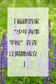 福建首家“少年海事学校”在连江揭牌成立