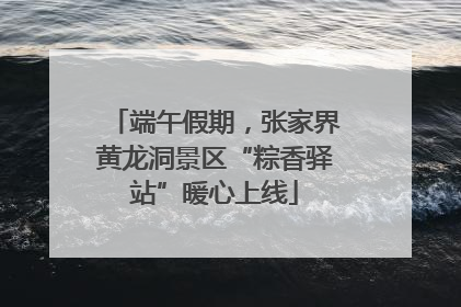 端午假期，张家界黄龙洞景区“粽香驿站”暖心上线