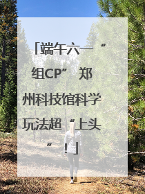 端午六一“组CP” 郑州科技馆科学玩法超“上头”！