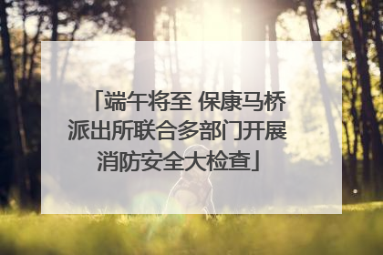 端午将至 保康马桥派出所联合多部门开展消防安全大检查