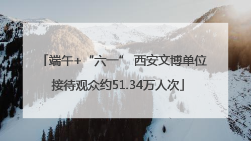 端午+“六一” 西安文博单位接待观众约51.34万人次