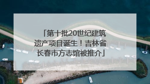 第十批20世纪建筑遗产项目诞生！吉林省长春市方志馆被推介