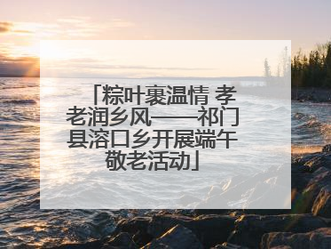 粽叶裹温情 孝老润乡风——祁门县溶口乡开展端午敬老活动