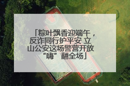 粽叶飘香迎端午，反诈同行护平安 立山公安这场警营开放“嗨”翻全场