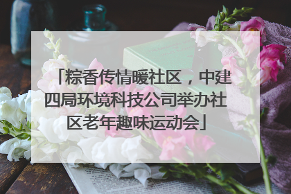 粽香传情暖社区，中建四局环境科技公司举办社区老年趣味运动会