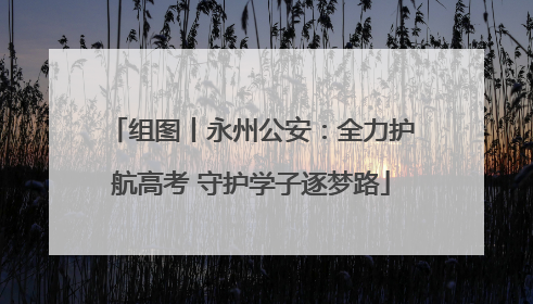组图丨永州公安：全力护航高考 守护学子逐梦路