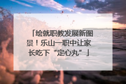 绘就职教发展新图景！乐山一职中让家长吃下“定心丸”
