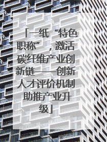 一纸“特色职称”，激活碳纤维产业创新链——创新人才评价机制 助推产业升级
