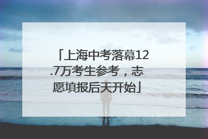 上海中考落幕12.7万考生参考，志愿填报后天开始