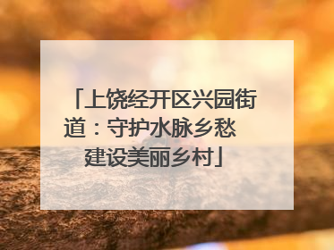 上饶经开区兴园街道：守护水脉乡愁 建设美丽乡村