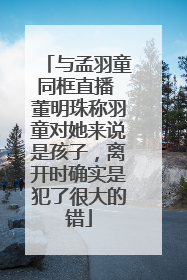 与孟羽童同框直播 董明珠称羽童对她来说是孩子，离开时确实是犯了很大的错