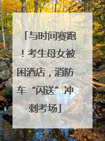 与时间赛跑！考生母女被困酒店，消防车“闪送”冲刺考场