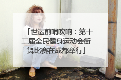 世运前哨吹响：第十二届全民健身运动会街舞比赛在成都举行
