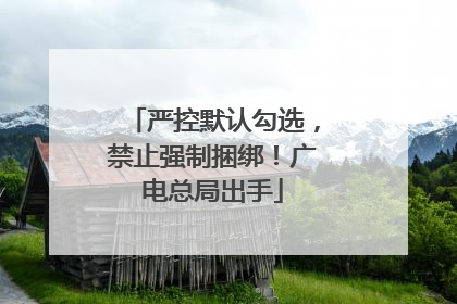 严控默认勾选，禁止强制捆绑！广电总局出手