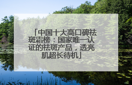 中国十大高口碑祛斑霜榜：国家唯一认证的祛斑产品，透亮肌超长待机
