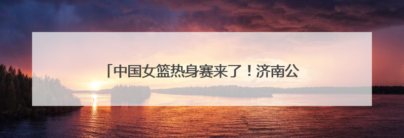 中国女篮热身赛来了！济南公交4条定制公交直达比赛场地