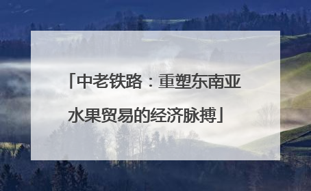 中老铁路：重塑东南亚水果贸易的经济脉搏